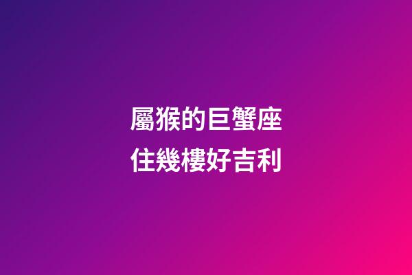 屬猴的巨蟹座住幾樓好吉利-第1張-星座運(yùn)勢(shì)-玄機(jī)派