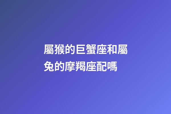 屬猴的巨蟹座和屬兔的摩羯座配嗎-第1張-星座運勢-玄機派