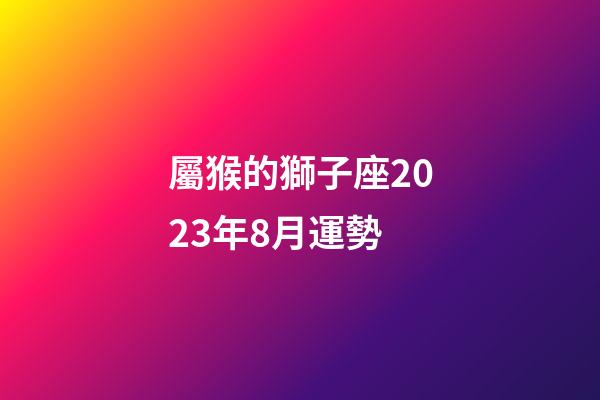 屬猴的獅子座2023年8月運勢-第1張-星座運勢-玄機派