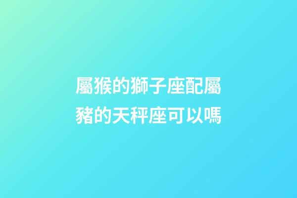 屬猴的獅子座配屬豬的天秤座可以嗎-第1張-星座運勢-玄機派