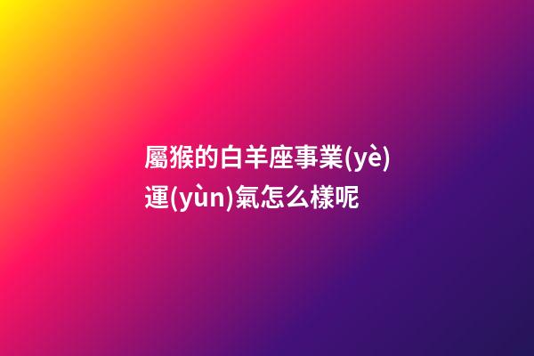 屬猴的白羊座事業(yè)運(yùn)氣怎么樣呢-第1張-星座運(yùn)勢(shì)-玄機(jī)派