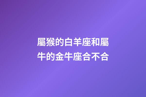 屬猴的白羊座和屬牛的金牛座合不合-第1張-星座運勢-玄機派