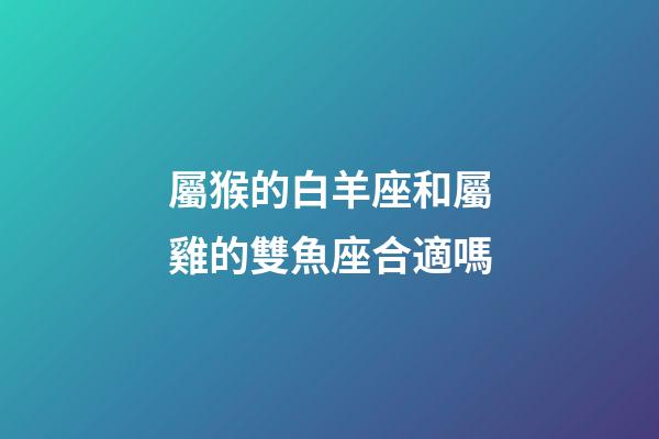 屬猴的白羊座和屬雞的雙魚座合適嗎-第1張-星座運勢-玄機派