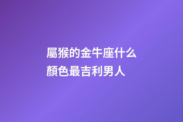 屬猴的金牛座什么顏色最吉利男人-第1張-星座運勢-玄機派