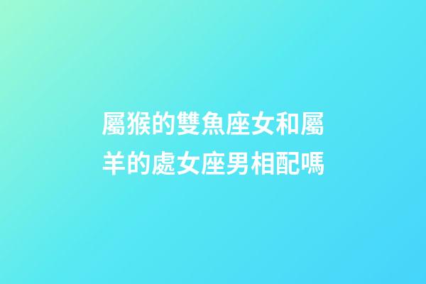 屬猴的雙魚座女和屬羊的處女座男相配嗎-第1張-星座運勢-玄機(jī)派