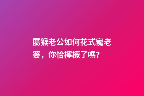 屬猴老公如何花式寵老婆，你恰檸檬了嗎？