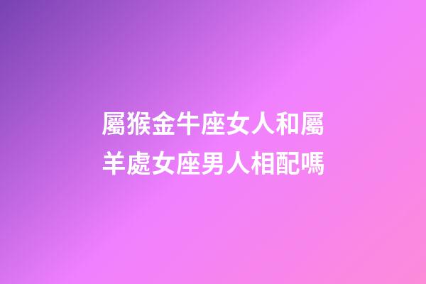 屬猴金牛座女人和屬羊處女座男人相配嗎-第1張-星座運(yùn)勢-玄機(jī)派