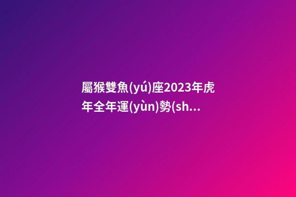 屬猴雙魚(yú)座2023年虎年全年運(yùn)勢(shì)查詢(xún)吉兇