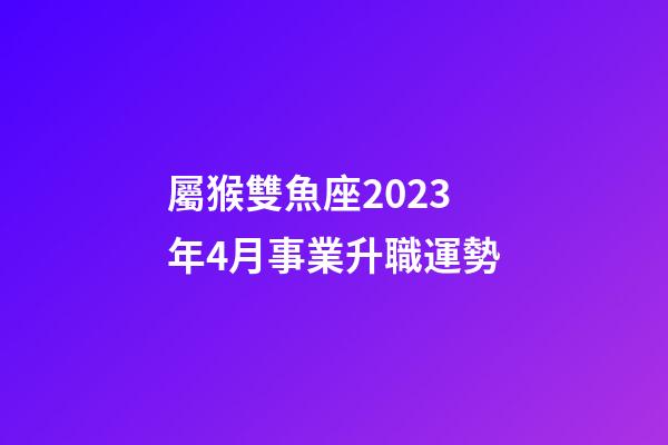 屬猴雙魚座2023年4月事業升職運勢-第1張-星座運勢-玄機派