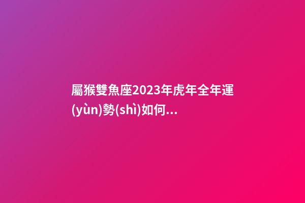屬猴雙魚座2023年虎年全年運(yùn)勢(shì)如何呢