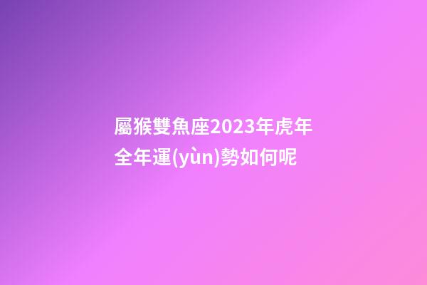 屬猴雙魚座2023年虎年全年運(yùn)勢如何呢