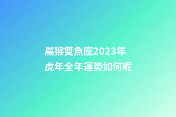 屬猴雙魚座2023年虎年全年運勢如何呢
