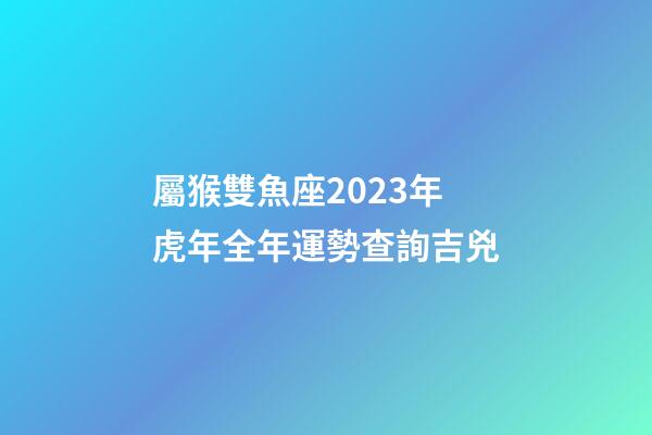 屬猴雙魚座2023年虎年全年運勢查詢吉兇