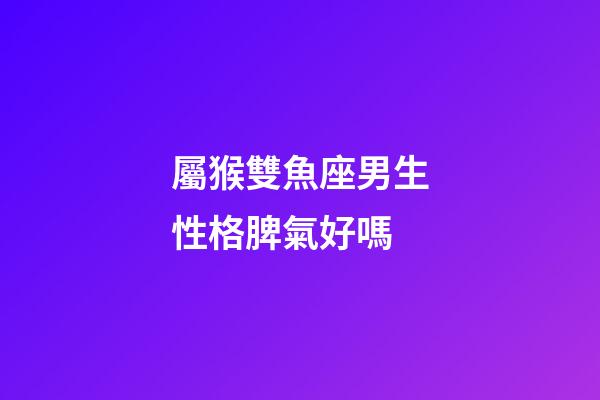 屬猴雙魚座男生性格脾氣好嗎-第1張-星座運勢-玄機派