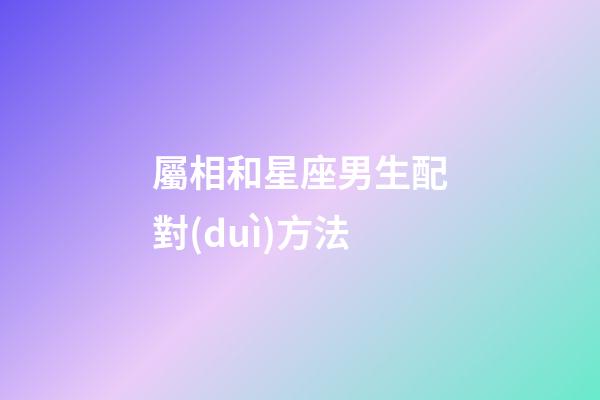 屬相和星座男生配對(duì)方法-第1張-星座運(yùn)勢(shì)-玄機(jī)派