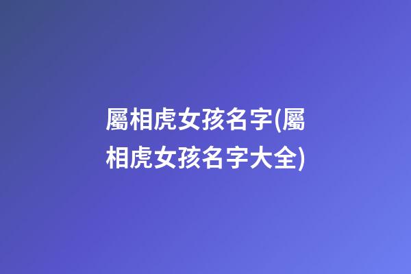 屬相虎女孩名字(屬相虎女孩名字大全)
