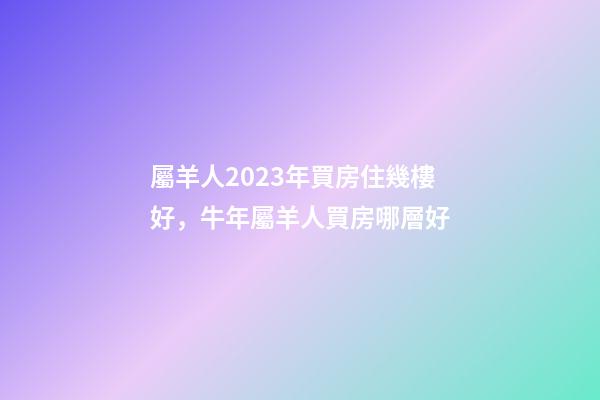 屬羊人2023年買房住幾樓好，牛年屬羊人買房哪層好