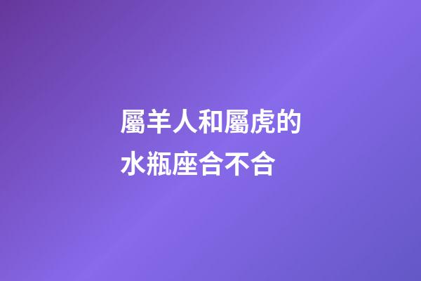 屬羊人和屬虎的水瓶座合不合-第1張-星座運勢-玄機派