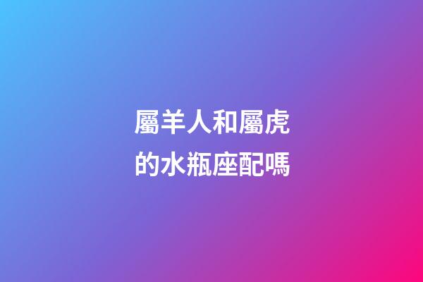 屬羊人和屬虎的水瓶座配嗎-第1張-星座運勢-玄機派