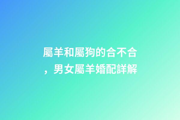 屬羊和屬狗的合不合，男女屬羊婚配詳解-第1張-觀點-玄機派