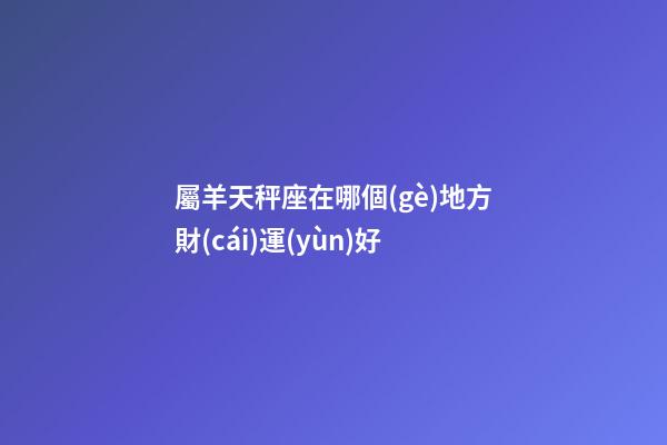 屬羊天秤座在哪個(gè)地方財(cái)運(yùn)好-第1張-星座運(yùn)勢(shì)-玄機(jī)派
