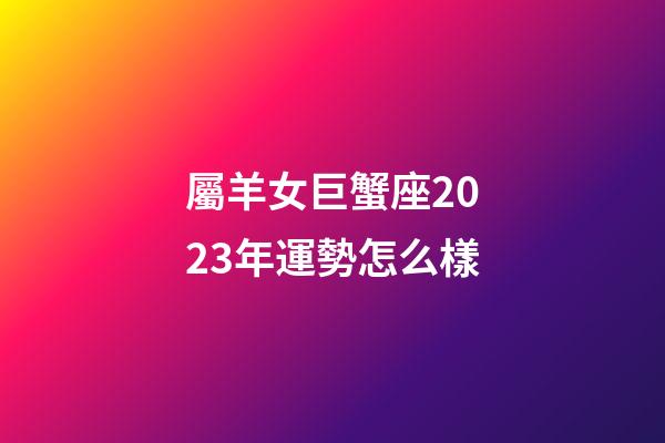 屬羊女巨蟹座2023年運勢怎么樣