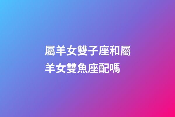 屬羊女雙子座和屬羊女雙魚座配嗎-第1張-星座運勢-玄機派