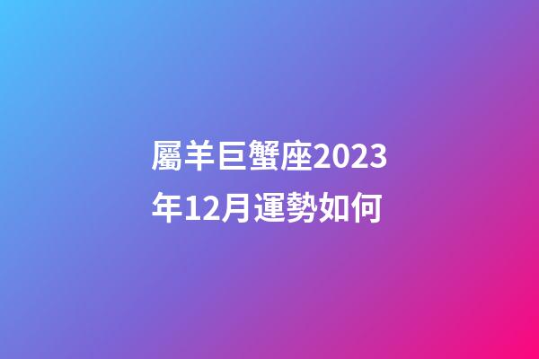 屬羊巨蟹座2023年12月運勢如何-第1張-星座運勢-玄機派