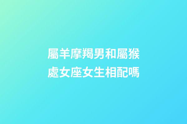屬羊摩羯男和屬猴處女座女生相配嗎-第1張-星座運勢-玄機派