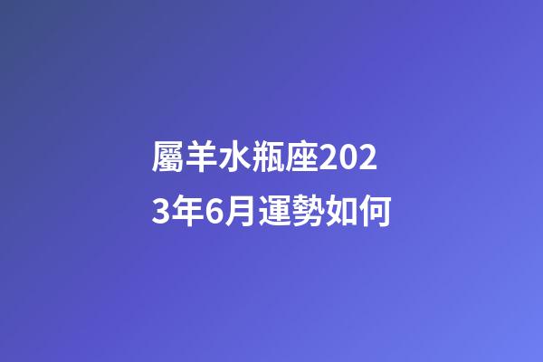 屬羊水瓶座2023年6月運勢如何-第1張-星座運勢-玄機派