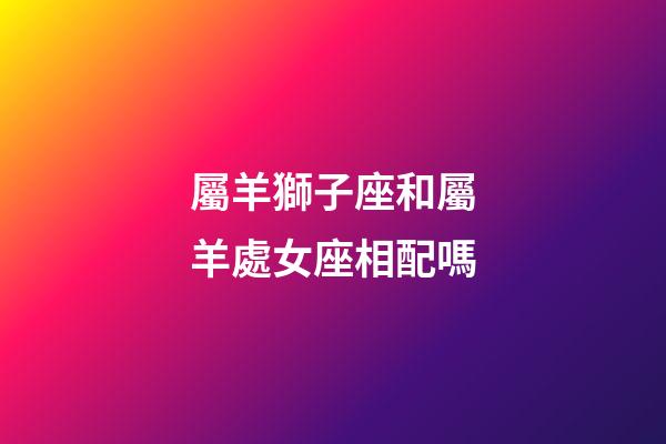 屬羊獅子座和屬羊處女座相配嗎-第1張-星座運(yùn)勢-玄機(jī)派
