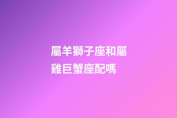 屬羊獅子座和屬雞巨蟹座配嗎