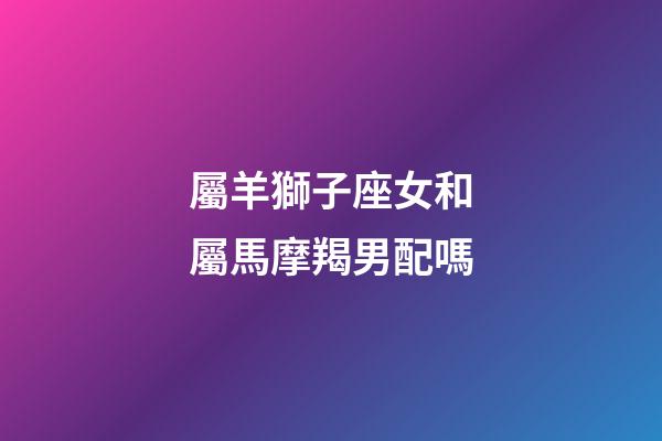 屬羊獅子座女和屬馬摩羯男配嗎-第1張-星座運(yùn)勢(shì)-玄機(jī)派
