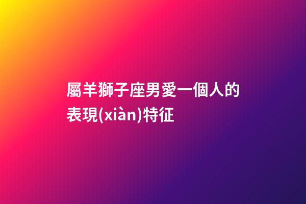 屬羊獅子座男愛一個人的表現(xiàn)特征-第1張-星座運(yùn)勢-玄機(jī)派