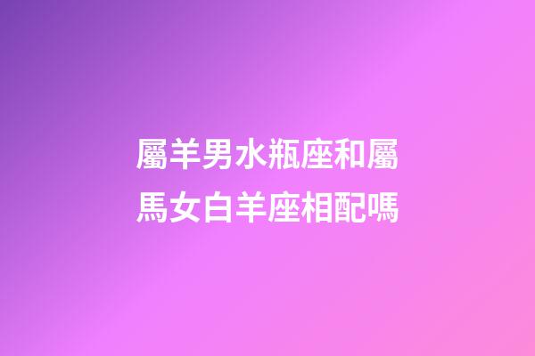 屬羊男水瓶座和屬馬女白羊座相配嗎-第1張-星座運勢-玄機派