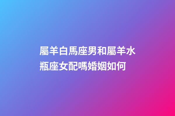 屬羊白馬座男和屬羊水瓶座女配嗎婚姻如何-第1張-星座運勢-玄機派