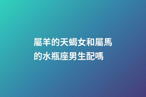 屬羊的天蝎女和屬馬的水瓶座男生配嗎-第1張-星座運勢-玄機派