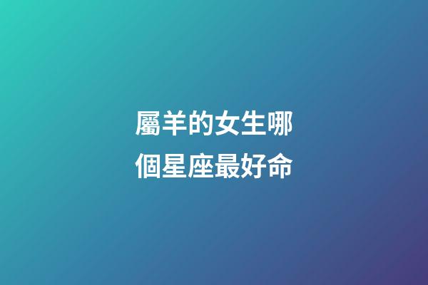屬羊的女生哪個星座最好命-第1張-星座運勢-玄機派