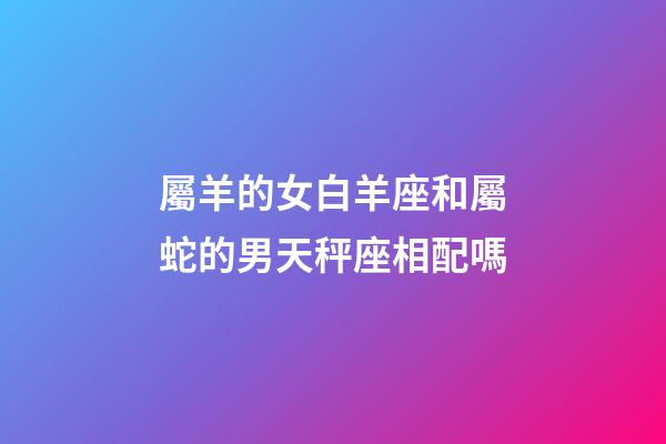 屬羊的女白羊座和屬蛇的男天秤座相配嗎-第1張-星座運勢-玄機派