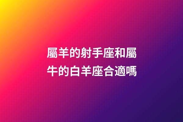屬羊的射手座和屬牛的白羊座合適嗎-第1張-星座運勢-玄機派