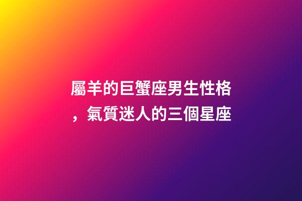 屬羊的巨蟹座男生性格，氣質迷人的三個星座-第1張-觀點-玄機派