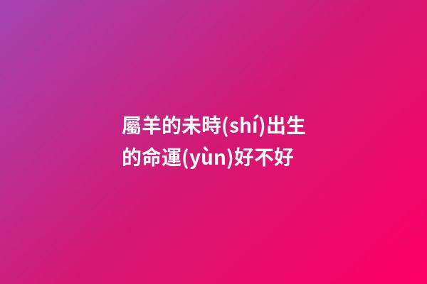 屬羊的未時(shí)出生的命運(yùn)好不好