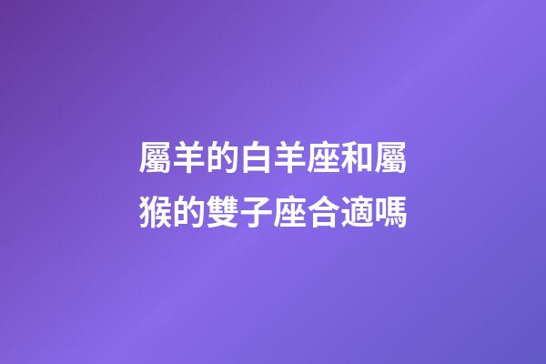 屬羊的白羊座和屬猴的雙子座合適嗎-第1張-星座運勢-玄機派