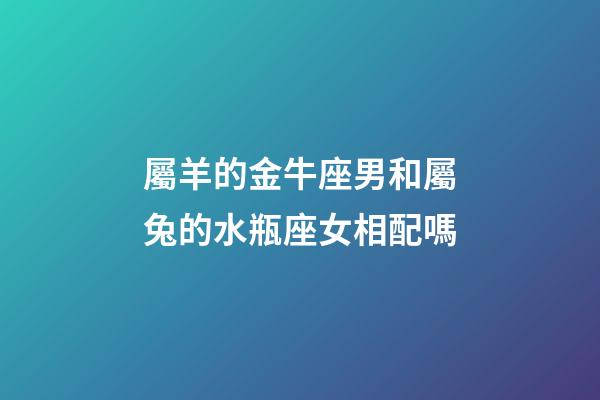 屬羊的金牛座男和屬兔的水瓶座女相配嗎-第1張-星座運勢-玄機派