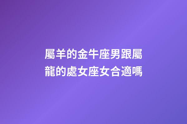 屬羊的金牛座男跟屬龍的處女座女合適嗎-第1張-星座運勢-玄機派