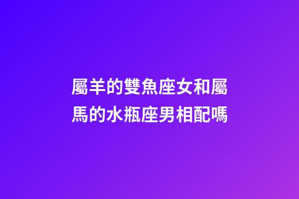 屬羊的雙魚座女和屬馬的水瓶座男相配嗎-第1張-星座運勢-玄機派