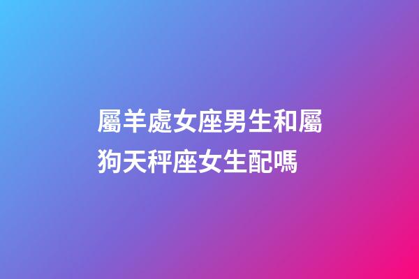 屬羊處女座男生和屬狗天秤座女生配嗎-第1張-星座運勢-玄機派