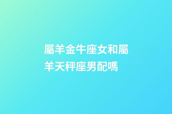 屬羊金牛座女和屬羊天秤座男配嗎-第1張-星座運勢-玄機派