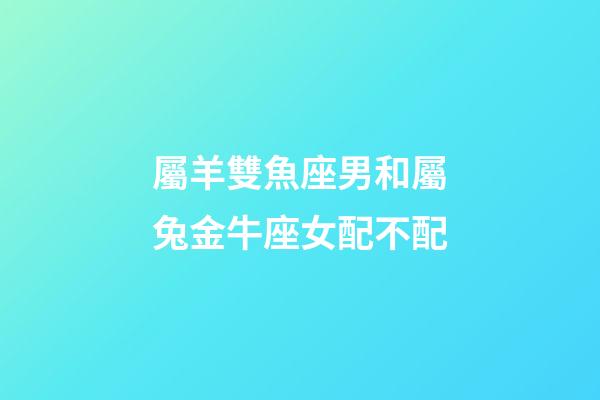 屬羊雙魚座男和屬兔金牛座女配不配-第1張-星座運勢-玄機派