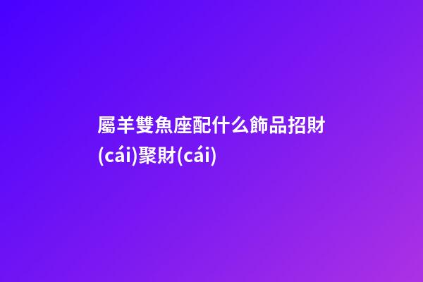 屬羊雙魚座配什么飾品招財(cái)聚財(cái)